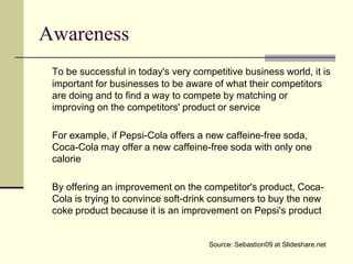 Awareness
 To be successful in today's very competitive business world, it is
 important for businesses to be aware of what their competitors
 are doing and to find a way to compete by matching or
 improving on the competitors' product or service

 For example, if Pepsi-Cola offers a new caffeine-free soda,
 Coca-Cola may offer a new caffeine-free soda with only one
 calorie

 By offering an improvement on the competitor's product, Coca-
 Cola is trying to convince soft-drink consumers to buy the new
 coke product because it is an improvement on Pepsi's product


                                      Source: Sebastion09 at Slideshare.net
 