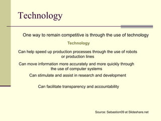 Technology
  One way to remain competitive is through the use of technology
                          Technology

Can help speed up production processes through the use of robots
                      or production lines
Can move information more accurately and more quickly through
                the use of computer systems
     Can stimulate and assist in research and development

          Can facilitate transparency and accountability




                                          Source: Sebastion09 at Slideshare.net
 