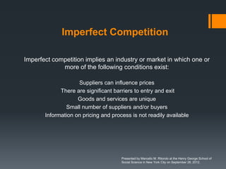 Imperfect Competition

Imperfect competition implies an industry or market in which one or
             more of the following conditions exist:

                    Suppliers can influence prices
             There are significant barriers to entry and exit
                    Goods and services are unique
               Small number of suppliers and/or buyers
       Information on pricing and process is not readily available




                                      Presented by Marcello M. Ritondo at the Henry George School of
                                      Social Science in New York City on September 28, 2012.
 