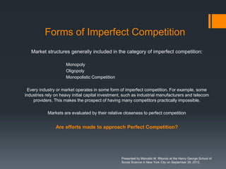 Forms of Imperfect Competition
   Market structures generally included in the category of imperfect competition:

                     Monopoly
                     Oligopoly
                     Monopolistic Competition

 Every industry or market operates in some form of imperfect competition. For example, some
industries rely on heavy initial capital investment, such as industrial manufacturers and telecom
    providers. This makes the prospect of having many competitors practically impossible.

            Markets are evaluated by their relative closeness to perfect competition


                Are efforts made to approach Perfect Competition?




                                                   Presented by Marcello M. Ritondo at the Henry George School of
                                                   Social Science in New York City on September 28, 2012.
 