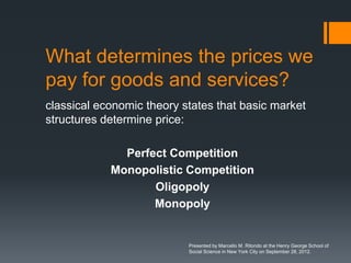 What determines the prices we
pay for goods and services?
classical economic theory states that basic market
structures determine price:

              Perfect Competition
            Monopolistic Competition
                   Oligopoly
                   Monopoly


                           Presented by Marcello M. Ritondo at the Henry George School of
                           Social Science in New York City on September 28, 2012.
 