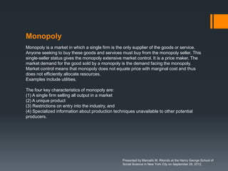 Monopoly
Monopoly is a market in which a single firm is the only supplier of the goods or service.
Anyone seeking to buy these goods and services must buy from the monopoly seller. This
single-seller status gives the monopoly extensive market control. It is a price maker. The
market demand for the good sold by a monopoly is the demand facing the monopoly.
Market control means that monopoly does not equate price with marginal cost and thus
does not efficiently allocate resources.
Examples include utilities.

The four key characteristics of monopoly are:
(1) A single firm selling all output in a market
(2) A unique product
(3) Restrictions on entry into the industry, and
(4) Specialized information about production techniques unavailable to other potential
producers.




                                                 Presented by Marcello M. Ritondo at the Henry George School of
                                                 Social Science in New York City on September 28, 2012.
 