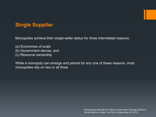 Single Supplier

Monopolies achieve their single-seller status for three interrelated reasons:

(a) Economies of scale
(b) Government decree, and
(c) Resource ownership

While a monopoly can emerge and persist for any one of these reasons, most
monopolies rely on two or all three




                                              Presented by Marcello M. Ritondo at the Henry George School of
                                              Social Science in New York City on September 28, 2012.
 
