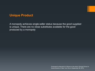 Unique Product

A monopoly achieves single-seller status because the good supplied
is unique. There are no close substitutes available for the good
produced by a monopoly




                                      Presented by Marcello M. Ritondo at the Henry George School of
                                      Social Science in New York City on September 28, 2012.
 