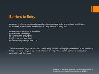 Barriers to Entry

A monopoly often acquires and generally maintains single seller status due to restrictions
on the entry of other firms into the market. Key barriers to entry are:

(a) Government license or franchise
(b) Resource ownership
(c) Patents and copyrights
(d) High start-up cost, and
(e) Decreasing average total cost.



These restrictions might be imposed for efficiency reasons or simply for the benefit of the monopoly.
Since barriers to entry are a general deterrent to competition, If entry barriers increase, then
competition will decrease.




                                                    Presented by Marcello M. Ritondo at the Henry George School of
                                                    Social Science in New York City on September 28, 2012.
 