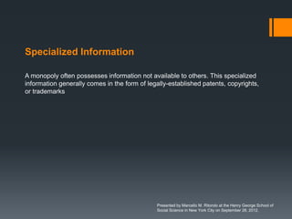 Specialized Information

A monopoly often possesses information not available to others. This specialized
information generally comes in the form of legally-established patents, copyrights,
or trademarks




                                              Presented by Marcello M. Ritondo at the Henry George School of
                                              Social Science in New York City on September 28, 2012.
 