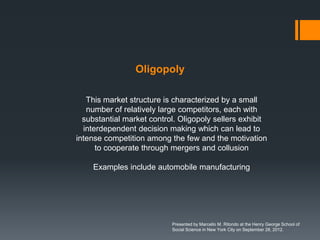 Oligopoly

   This market structure is characterized by a small
   number of relatively large competitors, each with
  substantial market control. Oligopoly sellers exhibit
  interdependent decision making which can lead to
intense competition among the few and the motivation
      to cooperate through mergers and collusion

    Examples include automobile manufacturing




                           Presented by Marcello M. Ritondo at the Henry George School of
                           Social Science in New York City on September 28, 2012.
 