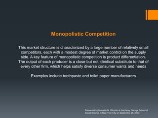 Monopolistic Competition

This market structure is characterized by a large number of relatively small
 competitors, each with a modest degree of market control on the supply
 side. A key feature of monopolistic competition is product differentiation.
The output of each producer is a close but not identical substitute to that of
 every other firm, which helps satisfy diverse consumer wants and needs

       Examples include toothpaste and toilet paper manufacturers




                                       Presented by Marcello M. Ritondo at the Henry George School of
                                       Social Science in New York City on September 28, 2012.
 