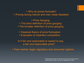  Why do prices fluctuate?
  Pricing during natural and man made disasters

                   Price Gauging
       The strict definition of price gauging
     The broader definition of price gauging

      Classical theory of price fluctuation
      Examples of imperfect competition

    Is it fair and reasonable to expect to pay
           a fair and reasonable price?

 Free market, legal, regulatory and consumer options


                             Presented by Marcello M. Ritondo at the Henry George School of
                             Social Science in New York City on September 28, 2012.
 