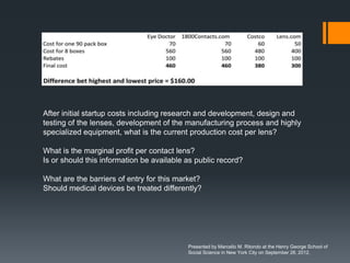 After initial startup costs including research and development, design and
testing of the lenses, development of the manufacturing process and highly
specialized equipment, what is the current production cost per lens?

What is the marginal profit per contact lens?
Is or should this information be available as public record?

What are the barriers of entry for this market?
Should medical devices be treated differently?




                                           Presented by Marcello M. Ritondo at the Henry George School of
                                           Social Science in New York City on September 28, 2012.
 