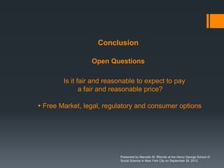 Conclusion

                 Open Questions

        Is it fair and reasonable to expect to pay
               a fair and reasonable price?

 Free Market, legal, regulatory and consumer options




                           Presented by Marcello M. Ritondo at the Henry George School of
                           Social Science in New York City on September 28, 2012.
 
