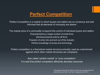 Perfect Competition
Perfect Competition is a market in which buyers and sellers are so numerous and well
                 informed that all elements of monopoly are absent

The market price of a commodity is beyond the control of individual buyers and sellers
                     Characterized by a large number of small firms
                           Identical products sold by all firms
                    Freedom of entry into and exit out of the industry
                      Perfect knowledge of prices and technology


 Perfect competition is a theoretical market structure primarily used as a benchmark
               against which other market structures are compared.

                    Also called “perfect market” or “pure competition”
            It is said that perfect competition efficiently allocates resources


                                               Presented by Marcello M. Ritondo at the Henry George School of
                                               Social Science in New York City on September 28, 2012.
 