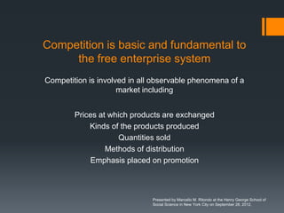 Competition is basic and fundamental to
     the free enterprise system
Competition is involved in all observable phenomena of a
                     market including


        Prices at which products are exchanged
            Kinds of the products produced
                     Quantities sold
                 Methods of distribution
            Emphasis placed on promotion



                              Presented by Marcello M. Ritondo at the Henry George School of
                              Social Science in New York City on September 28, 2012.
 