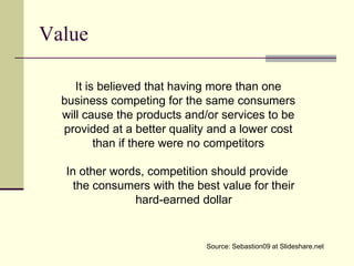Value

     It is believed that having more than one
  business competing for the same consumers
  will cause the products and/or services to be
  provided at a better quality and a lower cost
          than if there were no competitors

  In other words, competition should provide
    the consumers with the best value for their
               hard-earned dollar


                             Source: Sebastion09 at Slideshare.net
 