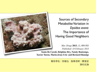 Sources of Secondary
                   Metabolite Variation in
                            Dysidea avara:
                       The Importance of
                  Having Good Neighbors

                        Mar. Drugs 2013, 11, 489-503
                         Published: 18 February 2013
    Sonia De Caralt, Delphine Bry, Nataly Bontemps,
Xavier Turon, Maria-Jesus Uriz and Bernard Banaigs

              報告學⽣生：彭毅弘 指導⽼老師：陳俊宏
                             2013.3.26
 