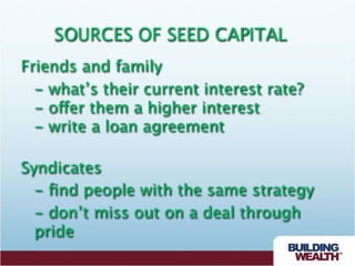 SOURCES OF SEED CAPITAL
Friends and family

 - what’s their current interest rate?

 - offer them a higher interest

 - write a loan agreement

Syndicates

 - ﬁnd people with the same strategy

 - don’t miss out on a deal through
  pride
 