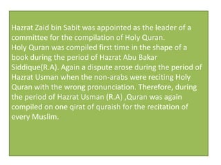 Hazrat Zaid bin Sabit was appointed as the leader of a
committee for the compilation of Holy Quran.
Holy Quran was compiled first time in the shape of a
book during the period of Hazrat Abu Bakar
Siddique(R.A). Again a dispute arose during the period of
Hazrat Usman when the non-arabs were reciting Holy
Quran with the wrong pronunciation. Therefore, during
the period of Hazrat Usman (R.A) ,Quran was again
compiled on one qirat of quraish for the recitation of
every Muslim.
 
