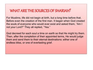 WHAT ARE THE SOURCES OF SHARIAH‫؟‬
For Muslims, life did not begin at birth, but a long time before that.
Before even the creation of the first man. It began when God created
the souls of everyone who would ever exist and asked them, “Am I
not your Lord?” They all replied, “Yea.”
God decreed for each soul a time on earth so that He might try them.
Then, after the completion of their appointed terms, He would judge
them and send them to their eternal destinations: either one of
endless bliss, or one of everlasting grief.
 