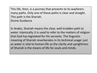 This life, then, is a journey that presents to its wayfarers
many paths. Only one of these paths is clear and straight.
This path is the Shariah.
Divine Guidance
In Arabic, Shariah means the clear, well-trodden path to
water. Islamically, it is used to refer to the matters of religion
that God has legislated for His servants. The linguistic
meaning of Shariah reverberates in its technical usage: just
as water is vital to human life so the clarity and uprightness
of Shariah is the means of life for souls and minds.
 