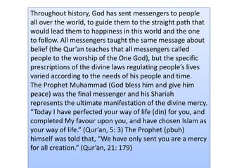 Throughout history, God has sent messengers to people
all over the world, to guide them to the straight path that
would lead them to happiness in this world and the one
to follow. All messengers taught the same message about
belief (the Qur’an teaches that all messengers called
people to the worship of the One God), but the specific
prescriptions of the divine laws regulating people’s lives
varied according to the needs of his people and time.
The Prophet Muhammad (God bless him and give him
peace) was the final messenger and his Shariah
represents the ultimate manifestation of the divine mercy.
“Today I have perfected your way of life (din) for you, and
completed My favour upon you, and have chosen Islam as
your way of life.” (Qur’an, 5: 3) The Prophet (pbuh)
himself was told that, “We have only sent you are a mercy
for all creation.” (Qur’an, 21: 179)
 