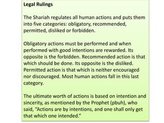 Legal Rulings
The Shariah regulates all human actions and puts them
into five categories: obligatory, recommended,
permitted, disliked or forbidden.
Obligatory actions must be performed and when
performed with good intentions are rewarded. Its
opposite is the forbidden. Recommended action is that
which should be done. Its opposite is the disliked.
Permitted action is that which is neither encouraged
nor discouraged. Most human actions fall in this last
category.
The ultimate worth of actions is based on intention and
sincerity, as mentioned by the Prophet (pbuh), who
said, “Actions are by intentions, and one shall only get
that which one intended.”
 