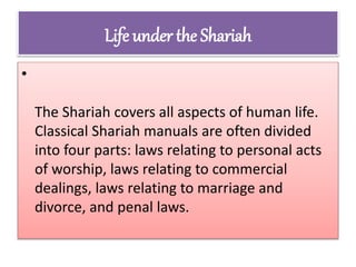 Life under the Shariah
•
The Shariah covers all aspects of human life.
Classical Shariah manuals are often divided
into four parts: laws relating to personal acts
of worship, laws relating to commercial
dealings, laws relating to marriage and
divorce, and penal laws.
 