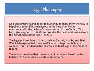 Legal Philosophy
•
God sent prophets and books to humanity to show them the way to
happiness in this life, and success in the hereafter. This is
encapsulated in the believer’s prayer, stated in the Qur’an, “Our
Lord, give us good in this life and good in the next, and save us from
the punishment of the Fire.” (2: 201)
The legal philosophers of Islam, such as Ghazali, Shatibi, and Shah
Wali Allah explain that the aim of Shariah is to promote human
welfare. This is evident in the Qur’an, and teachings of the Prophet
(pbuh).
The scholars explain that the welfare of humans is based on the
fulfillment of necessities, needs, and comforts.
 