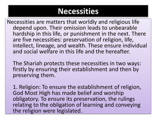 Necessities
Necessities are matters that worldly and religious life
depend upon. Their omission leads to unbearable
hardship in this life, or punishment in the next. There
are five necessities: preservation of religion, life,
intellect, lineage, and wealth. These ensure individual
and social welfare in this life and the hereafter.
The Shariah protects these necessities in two ways:
firstly by ensuring their establishment and then by
preserving them.
1. Religion: To ensure the establishment of religion,
God Most High has made belief and worship
obligatory. To ensure its preservation, the rulings
relating to the obligation of learning and conveying
the religion were legislated.
 