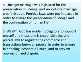 4. Lineage: marriage was legislated for the
preservation of lineage, and sex outside marriage
was forbidden. Punitive laws were put in placed in
order to ensure the preservation of lineage and
the continuation of human life.
5. Wealth: God has made it obligatory to support
oneself and those one is responsible for, and
placed laws to regulate the commerce and
transactions between people, in order to ensure
fair dealing, economic justice, and to prevent
oppression and dispute.
 