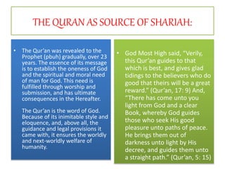 THE QURAN AS SOURCE OF SHARIAH:
• The Qur’an was revealed to the
Prophet (pbuh) gradually, over 23
years. The essence of its message
is to establish the oneness of God
and the spiritual and moral need
of man for God. This need is
fulfilled through worship and
submission, and has ultimate
consequences in the Hereafter.
The Qur’an is the word of God.
Because of its inimitable style and
eloquence, and, above all, the
guidance and legal provisions it
came with, it ensures the worldly
and next-worldly welfare of
humanity.
• God Most High said, “Verily,
this Qur’an guides to that
which is best, and gives glad
tidings to the believers who do
good that theirs will be a great
reward.” (Qur’an, 17: 9) And,
“There has come unto you
light from God and a clear
Book, whereby God guides
those who seek His good
pleasure unto paths of peace.
He brings them out of
darkness unto light by His
decree, and guides them unto
a straight path.” (Qur’an, 5: 15)
 