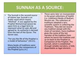 SUNNAH AS A SOURCE:
• The Sunnah is the second source
of Islamic law. Sunnah is an
Arabic word which means
"Method". It was applied by the
Prophet Muhammad (peace be
upon him) as a legal term to
represent what he said, did and
agreed to. Its authority is derived
from the text of the Quran. The
Quran says,
"For you the life of the Prophet is
a model of behaviour" (33:21).
Many books of traditions were
compiled by the companions of
the Prophet (p.b.u.h.).
• These were later on incorporated
in the great collections of Hadith
(i.e. traditions) Books of Bukhari,
Muslim etc. The collectors of
traditions adopted a very
scientific system in collecting the
Traditions. They did not record
any tradition except with the
chain of narrators. Every tradition
gives the name of the last
narrator of the tradition from
whom he learnt the tradition and
so on back to the Prophet or
Companion of the Prophet. The
Sunnah, which is established
through reliable narrators, is fully
dependable as legal element.
 