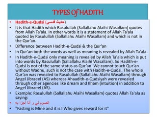 TYPES Of HADITH
• Hadith-e-Qudsi (‫قدسي‬ ‫)حديث‬
• It is that Hadith which Rasulullah (Sallallahu Alaihi Wasallam) quotes
from Allah Ta'ala. In other words it is a statement of Allah Ta'ala
quoted by Rasulullah (Sallallahu Alaihi Wasallam) and which is not in
the Qur’an.
• Difference between Hadith-e-Qudsi & the Qur’an
• In Qur’an both the words as well as meaning is revealed by Allah Ta'ala.
• In Hadith-e-Qudsi only meaning is revealed by Allah Ta'ala which is put
into words by Rasulullah (Sallallahu Alaihi Wasallam). So Hadith-e-
Qudsi is not of the same status as Qur’an. We cannot touch Qur’an
without Wadhu, such is not the case with Hadith-e-Qudsi. The whole
Qur’an was revealed to Rasulullah (Sallallahu Alaihi Wasallam) through
Angel Jibraeel (AS) whereas Ahaadith-e-Qudsiyah were revealed
through other agencies like dream and Ilham (intuition) in addition to
Angel Jibraeel (AS).
• Example: Rasulullah (Sallallahu Alaihi Wasallam) quotes Allah Ta'ala as
saying:
• ‫به‬ ‫أجزا‬ ‫أنا‬ ‫و‬ ‫لي‬ ‫الصوم‬
• "Fasting is Mine and it is I Who gives reward for it"
 