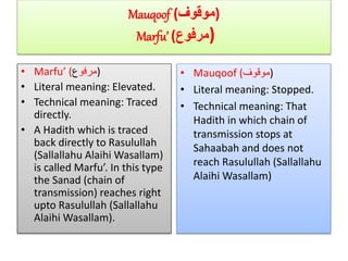 Mauqoof (‫)موقوف‬
Marfu’ (‫مرفوع‬)
• Marfu’ ( ‫مرفو‬‫ع‬ )
• Literal meaning: Elevated.
• Technical meaning: Traced
directly.
• A Hadith which is traced
back directly to Rasulullah
(Sallallahu Alaihi Wasallam)
is called Marfu’. In this type
the Sanad (chain of
transmission) reaches right
upto Rasulullah (Sallallahu
Alaihi Wasallam).
• Mauqoof (‫)موقوف‬
• Literal meaning: Stopped.
• Technical meaning: That
Hadith in which chain of
transmission stops at
Sahaabah and does not
reach Rasulullah (Sallallahu
Alaihi Wasallam)
 