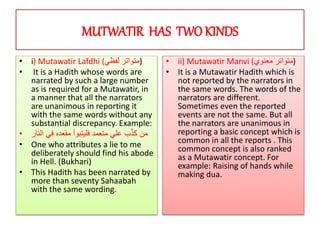 MUTWATIR HAS TWOKINDS
• i) Mutawatir Lafdhi (‫لفظي‬ ‫)متواتر‬
• It is a Hadith whose words are
narrated by such a large number
as is required for a Mutawatir, in
a manner that all the narrators
are unanimous in reporting it
with the same words without any
substantial discrepancy. Example:
• ‫الن‬ ‫في‬ ‫مقعده‬ ‫فليتبوأ‬ ‫متعمد‬ ‫علي‬ ‫ب‬ّ‫ذ‬‫ك‬ ‫من‬‫ار‬
• One who attributes a lie to me
deliberately should find his abode
in Hell. (Bukhari)
• This Hadith has been narrated by
more than seventy Sahaabah
with the same wording.
• ii) Mutawatir Manvi (‫معنوي‬ ‫)متواتر‬
• It is a Mutawatir Hadith which is
not reported by the narrators in
the same words. The words of the
narrators are different.
Sometimes even the reported
events are not the same. But all
the narrators are unanimous in
reporting a basic concept which is
common in all the reports . This
common concept is also ranked
as a Mutawatir concept. For
example: Raising of hands while
making dua.
 