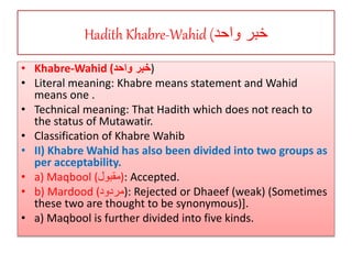 Hadith Khabre-Wahid (‫واحد‬ ‫خبر‬
• Khabre-Wahid (‫واحد‬ ‫)خبر‬
• Literal meaning: Khabre means statement and Wahid
means one .
• Technical meaning: That Hadith which does not reach to
the status of Mutawatir.
• Classification of Khabre Wahib
• II) Khabre Wahid has also been divided into two groups as
per acceptability.
• a) Maqbool (‫:)مقبول‬ Accepted.
• b) Mardood (‫:)مردود‬ Rejected or Dhaeef (weak) (Sometimes
these two are thought to be synonymous)].
• a) Maqbool is further divided into five kinds.
 