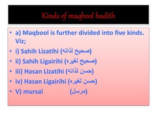 Kinds of maqbool hadith
• a) Maqbool is further divided into five kinds.
Viz;
• i) Sahih Lizatihi (‫لذاته‬ ‫)صحيح‬
• ii) Sahih Ligairihi (‫لغيره‬ ‫)صحيح‬
• iii) Hasan Lizatihi (‫لذاته‬ ‫)حسن‬
• iv) Hasan Ligairihi (‫لغيره‬ ‫)حسن‬
• V) mursal (‫)مرسل‬
 