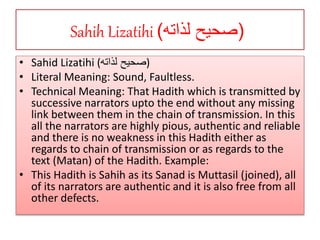 Sahih Lizatihi (‫لذاته‬ ‫صحيح‬)
• Sahid Lizatihi (‫لذاته‬ ‫)صحيح‬
• Literal Meaning: Sound, Faultless.
• Technical Meaning: That Hadith which is transmitted by
successive narrators upto the end without any missing
link between them in the chain of transmission. In this
all the narrators are highly pious, authentic and reliable
and there is no weakness in this Hadith either as
regards to chain of transmission or as regards to the
text (Matan) of the Hadith. Example:
• This Hadith is Sahih as its Sanad is Muttasil (joined), all
of its narrators are authentic and it is also free from all
other defects.
 