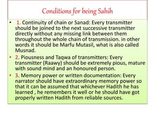 Conditions for being Sahih
• 1. Continuity of chain or Sanad: Every transmitter
should be joined to the next successive transmitter
directly without any missing link between them
throughout the whole chain of transmission. in other
words it should be Marfu Mutasil, what is also called
Musnad.
• 2. Piousness and Taqwa of transmitters: Every
transmitter (Raawy) should be extremely pious, mature
with sound mind and an honoured person.
• 3. Memory power or written documentation: Every
narrator should have extraordinary memory power so
that it can be assumed that whichever Hadith he has
learned , he remembers it well or he should have got
properly written Hadith from reliable sources.
 