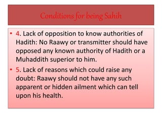 Conditions for being Sahih
• 4. Lack of opposition to know authorities of
Hadith: No Raawy or transmitter should have
opposed any known authority of Hadith or a
Muhaddith superior to him.
• 5. Lack of reasons which could raise any
doubt: Raawy should not have any such
apparent or hidden ailment which can tell
upon his health.
 
