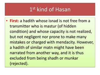 1st kind of Hasan
• First: a hadith whose isnad is not free from a
transmitter who is mastur (of hidden
condition) and whose capacity is not realized,
but not negligent nor prone to make many
mistakes or charged with mendacity. However,
a hadith of similar matn might have been
narrated from another way, and it is thus
excluded from being shadh or munkar
(rejected).
 
