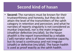 Second kind of hasan
• Second: The narrators must be known for their
trustworthiness and honesty, but they do not
attain the level of the transmitters of the sahih
category in retention and percesion; and what he
narrates of reports singularly is not considered as
munkar (rejected), nor is the matn irregular
(shadh)or defective (mu’allal). So the hasan
ahadith is the report transmitted by a reliable
(‘adl) narrator who is of lesser retentive capacity,
but its isnad is continuous and not irregular
(shadh) or defective (mu’allal). The hasan hadith
is used as proof exactly as the sahih hadith.
 