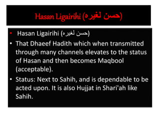 Hasan Ligairihi (‫لغيره‬ ‫)حسن‬
• Hasan Ligairihi (‫لغيره‬ ‫)حسن‬
• That Dhaeef Hadith which when transmitted
through many channels elevates to the status
of Hasan and then becomes Maqbool
(acceptable).
• Status: Next to Sahih, and is dependable to be
acted upon. It is also Hujjat in Shari'ah like
Sahih.
 