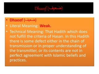 Dhaeef (‫)ضعيف‬
• Dhaeef (‫)ضعيف‬
• Literal Meaning: Weak.
• Technical Meaning: That Hadith which does
not fulfill the criteria of Hasan. In this Hadith
there is some defect either in the chain of
transmission or in proper understanding of
the transmitter, or its contents are not in
perfect agreement with Islamic beliefs and
practices.
 