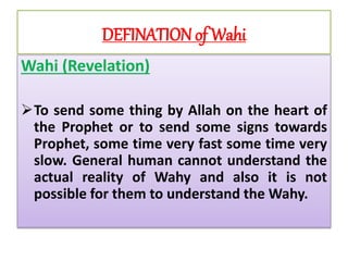 DEFINATION of Wahi
Wahi (Revelation)
To send some thing by Allah on the heart of
the Prophet or to send some signs towards
Prophet, some time very fast some time very
slow. General human cannot understand the
actual reality of Wahy and also it is not
possible for them to understand the Wahy.
 