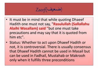 Zaeef(‫)ضعيف‬
• It must be in mind that while quoting Dhaeef
Hadith one must not say, "Rasulullah (Sallallahu
Alaihi Wasallam) said "but one must take
precautions and may say that it is quoted from
him etc".
• Status: Whether to act upon Dhaeef Hadith or
not, it is controversial. There is usually consensus
that Dhaeef Hadith cannot be used in Masail but
can be used in Fadhail, Mustahab or Makrooh
only when it fulfills three preconditions
 