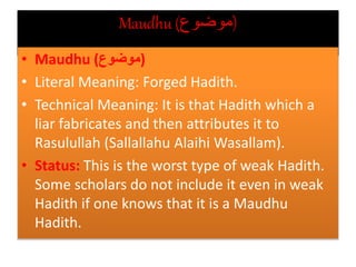 Maudhu (‫)موضوع‬
• Maudhu (‫)موضوع‬
• Literal Meaning: Forged Hadith.
• Technical Meaning: It is that Hadith which a
liar fabricates and then attributes it to
Rasulullah (Sallallahu Alaihi Wasallam).
• Status: This is the worst type of weak Hadith.
Some scholars do not include it even in weak
Hadith if one knows that it is a Maudhu
Hadith.
 