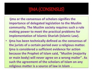 IJMA (CONSENSUS)
Ijma or the consensus of scholars signifies the
importance of delegated legislation to the Muslim
community. The Muslim society requires such a rule
making power to meet the practical problems for
implementation of Islamic Shariah (Islamic Law).
• Ijma has been technically defined as the consensus of
the jurists of a certain period over a religious matter.
Ijma is considered a sufficient evidence for action
because the Prophet of Islam said, "Muslim (majority
or main body) will never agree on a wrong mailer". As
such the agreement of the scholars of Islam on any
religious matter is a source of law in Islam .
 