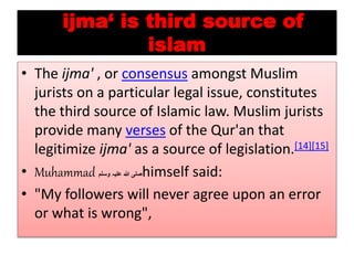 ijma‘ is third source of
islam
• The ijma' , or consensus amongst Muslim
jurists on a particular legal issue, constitutes
the third source of Islamic law. Muslim jurists
provide many verses of the Qur'an that
legitimize ijma' as a source of legislation.[14][15]
• Muhammad ‫وسلم‬ ‫عليہ‬ ‫هللا‬ ‫صلی‬himself said:
• "My followers will never agree upon an error
or what is wrong",
 