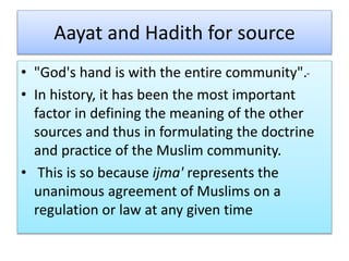 Aayat and Hadith for source
• "God's hand is with the entire community".
• In history, it has been the most important
factor in defining the meaning of the other
sources and thus in formulating the doctrine
and practice of the Muslim community.
• This is so because ijma' represents the
unanimous agreement of Muslims on a
regulation or law at any given time
 