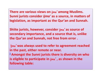 There are various views on ijma' among Muslims.
Sunni jurists consider ijma' as a source, in matters of
legislation, as important as the Qur'an and Sunnah.
Shiite jurists, however, consider ijma' as source of
secondary importance, and a source that is, unlike
the Qur'an and Sunnah, not free from error .
Ijma' was always used to refer to agreement reached
in the past, either remote or near.
] Amongst the Sunni jurists there is diversity on who
is eligible to participate in ijma' , as shown in the
following table:
 